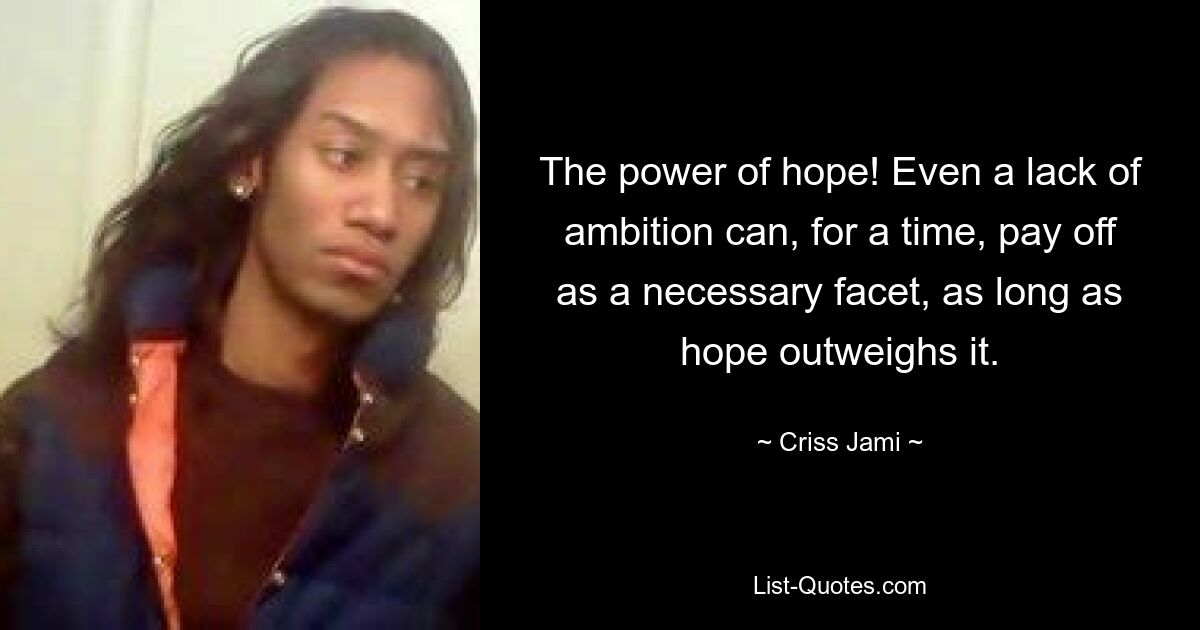 The power of hope! Even a lack of ambition can, for a time, pay off as a necessary facet, as long as hope outweighs it. — © Criss Jami