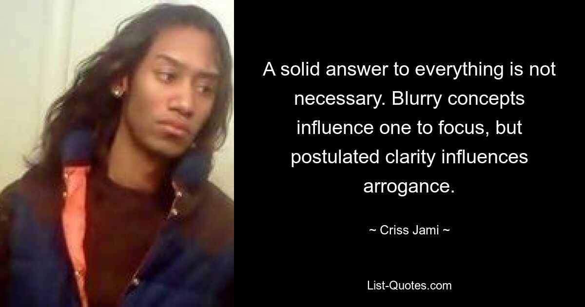 A solid answer to everything is not necessary. Blurry concepts influence one to focus, but postulated clarity influences arrogance. — © Criss Jami