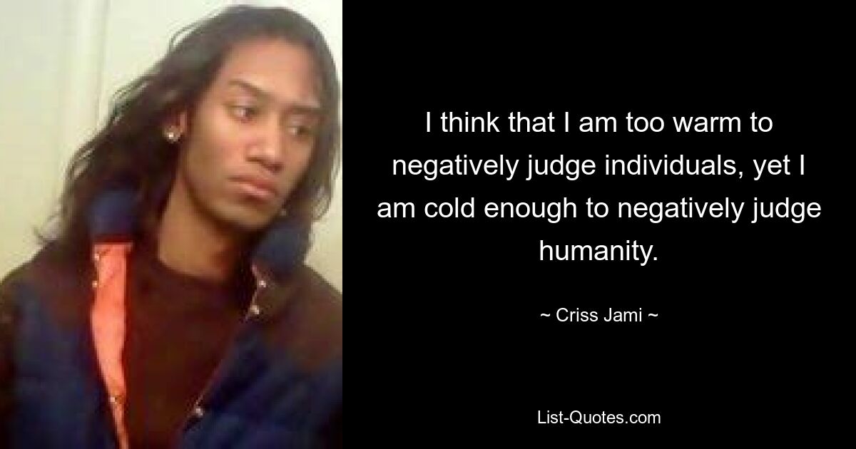 I think that I am too warm to negatively judge individuals, yet I am cold enough to negatively judge humanity. — © Criss Jami