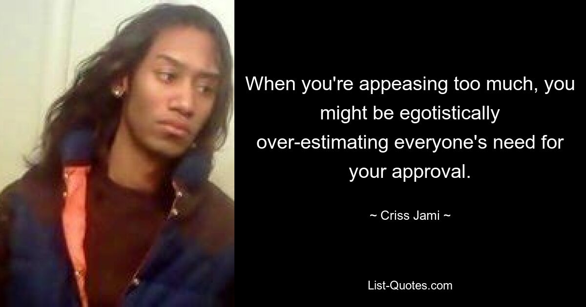 When you're appeasing too much, you might be egotistically over-estimating everyone's need for your approval. — © Criss Jami