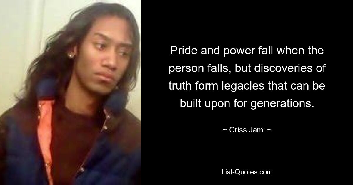 Pride and power fall when the person falls, but discoveries of truth form legacies that can be built upon for generations. — © Criss Jami