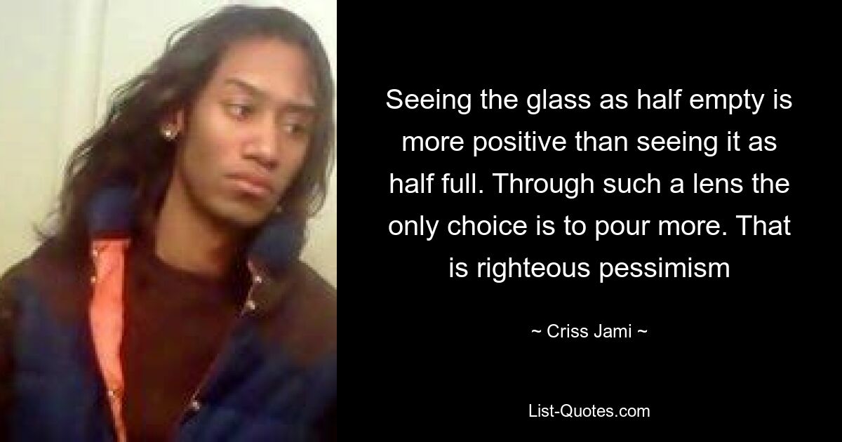 Seeing the glass as half empty is more positive than seeing it as half full. Through such a lens the only choice is to pour more. That is righteous pessimism — © Criss Jami