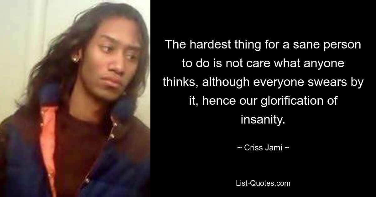 The hardest thing for a sane person to do is not care what anyone thinks, although everyone swears by it, hence our glorification of insanity. — © Criss Jami