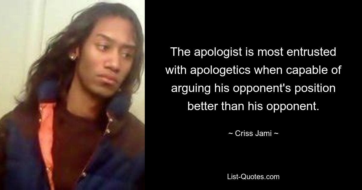 The apologist is most entrusted with apologetics when capable of arguing his opponent's position better than his opponent. — © Criss Jami