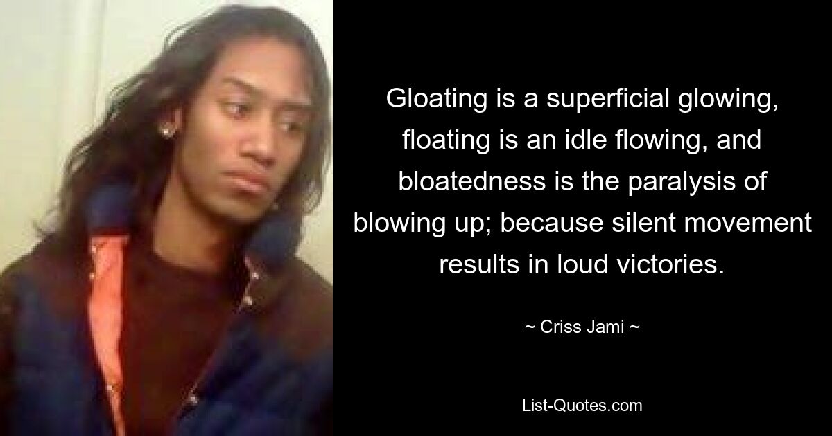 Gloating is a superficial glowing, floating is an idle flowing, and bloatedness is the paralysis of blowing up; because silent movement results in loud victories. — © Criss Jami