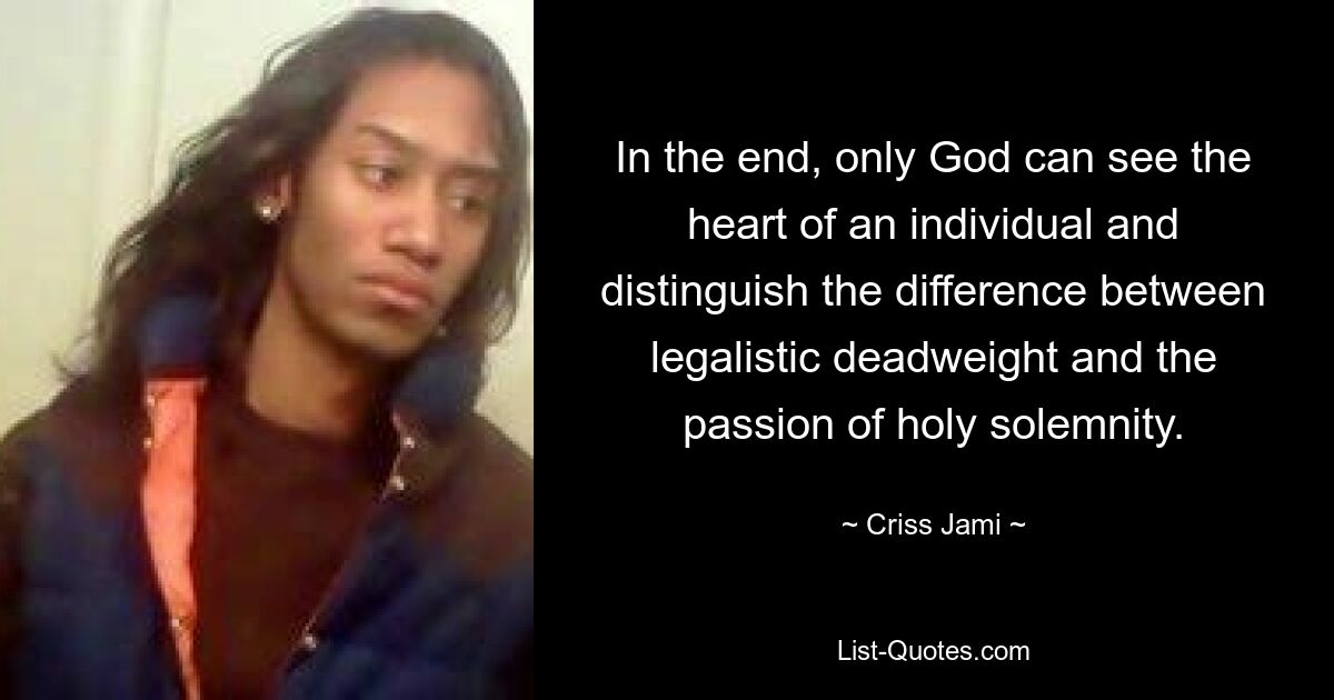 In the end, only God can see the heart of an individual and distinguish the difference between legalistic deadweight and the passion of holy solemnity. — © Criss Jami