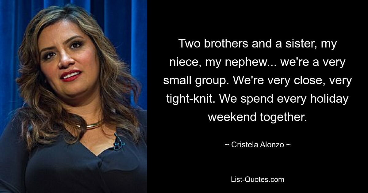 Two brothers and a sister, my niece, my nephew... we're a very small group. We're very close, very tight-knit. We spend every holiday weekend together. — © Cristela Alonzo