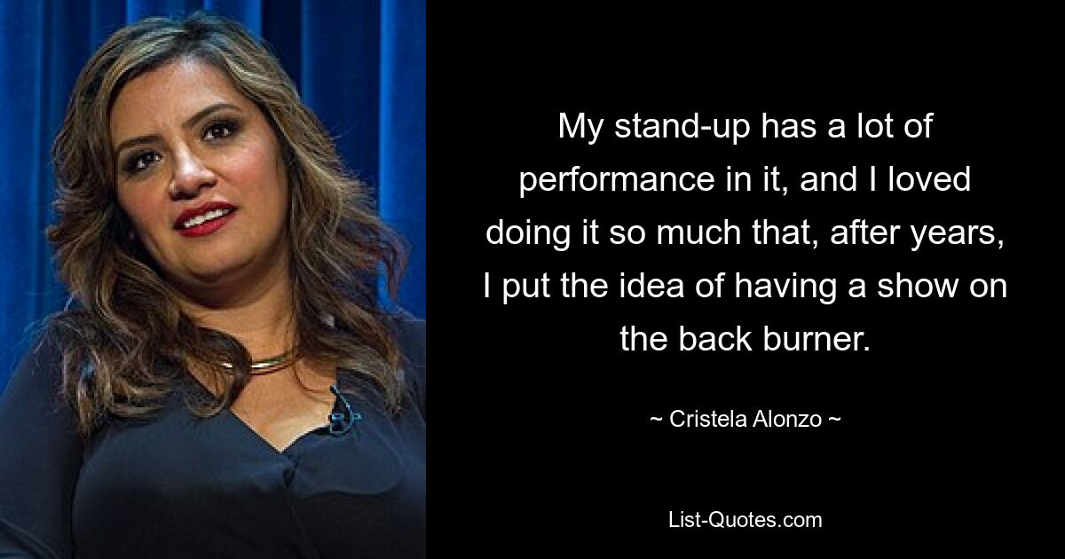 My stand-up has a lot of performance in it, and I loved doing it so much that, after years, I put the idea of having a show on the back burner. — © Cristela Alonzo