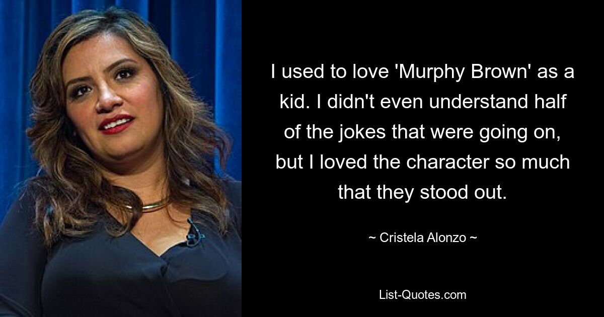 I used to love 'Murphy Brown' as a kid. I didn't even understand half of the jokes that were going on, but I loved the character so much that they stood out. — © Cristela Alonzo