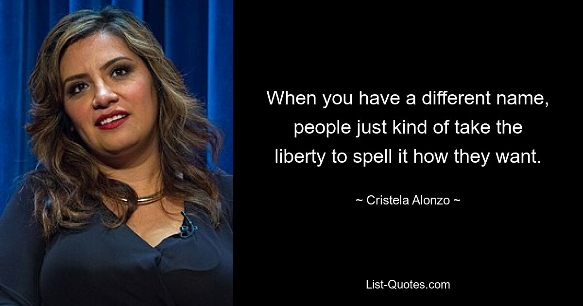 When you have a different name, people just kind of take the liberty to spell it how they want. — © Cristela Alonzo