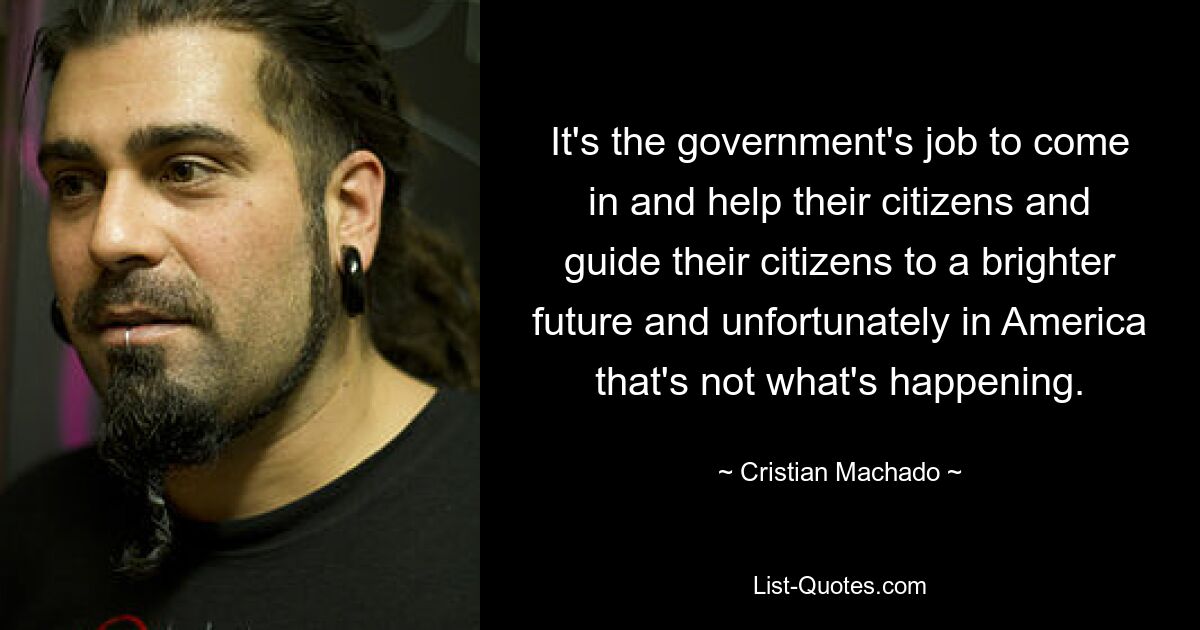 It's the government's job to come in and help their citizens and guide their citizens to a brighter future and unfortunately in America that's not what's happening. — © Cristian Machado