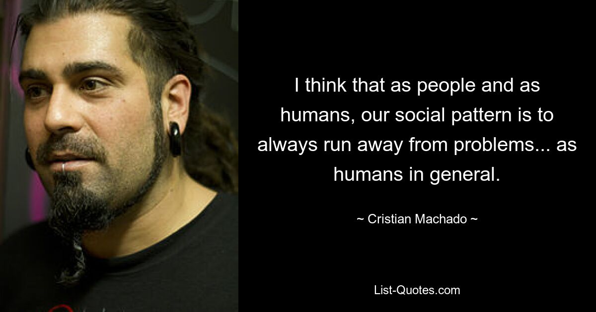 I think that as people and as humans, our social pattern is to always run away from problems... as humans in general. — © Cristian Machado