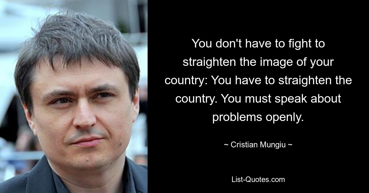 You don't have to fight to straighten the image of your country: You have to straighten the country. You must speak about problems openly. — © Cristian Mungiu