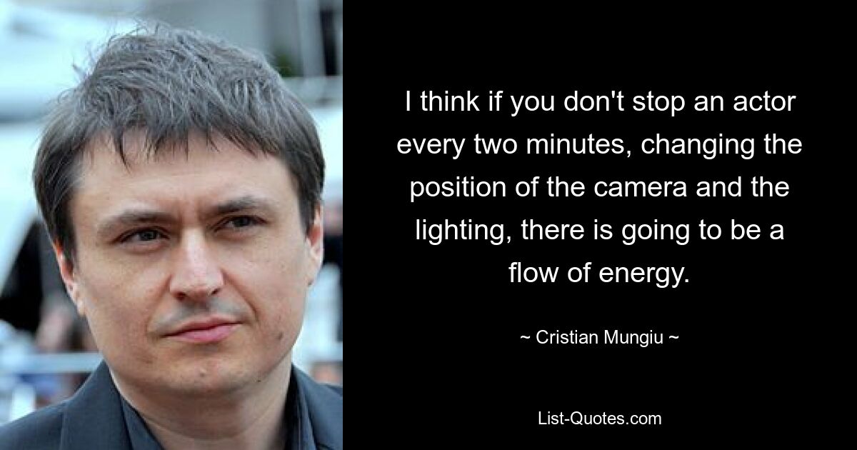 I think if you don't stop an actor every two minutes, changing the position of the camera and the lighting, there is going to be a flow of energy. — © Cristian Mungiu