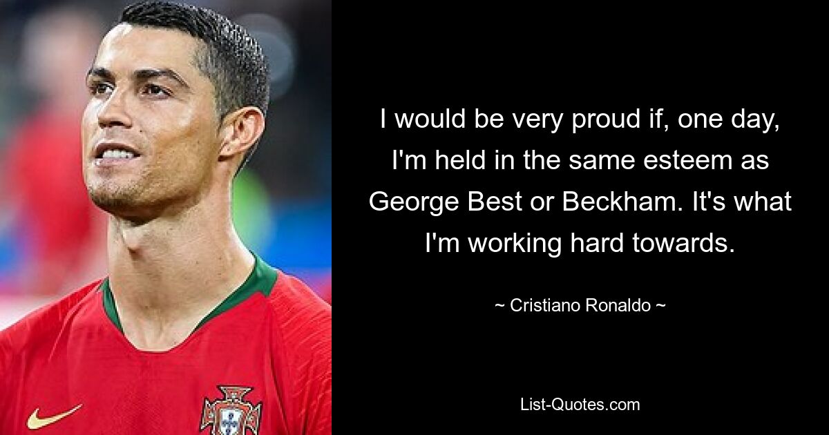 I would be very proud if, one day, I'm held in the same esteem as George Best or Beckham. It's what I'm working hard towards. — © Cristiano Ronaldo