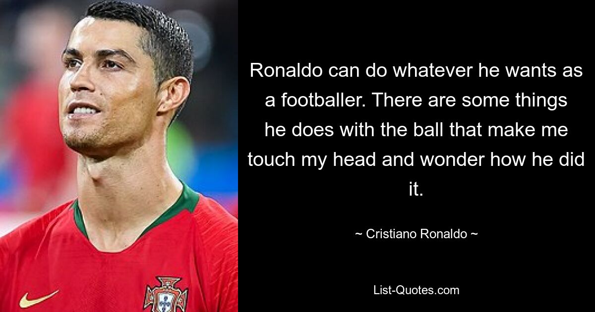 Ronaldo can do whatever he wants as a footballer. There are some things he does with the ball that make me touch my head and wonder how he did it. — © Cristiano Ronaldo