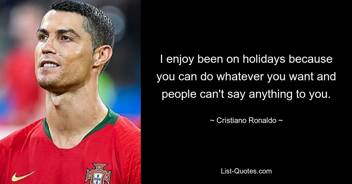 I enjoy been on holidays because you can do whatever you want and people can't say anything to you. — © Cristiano Ronaldo