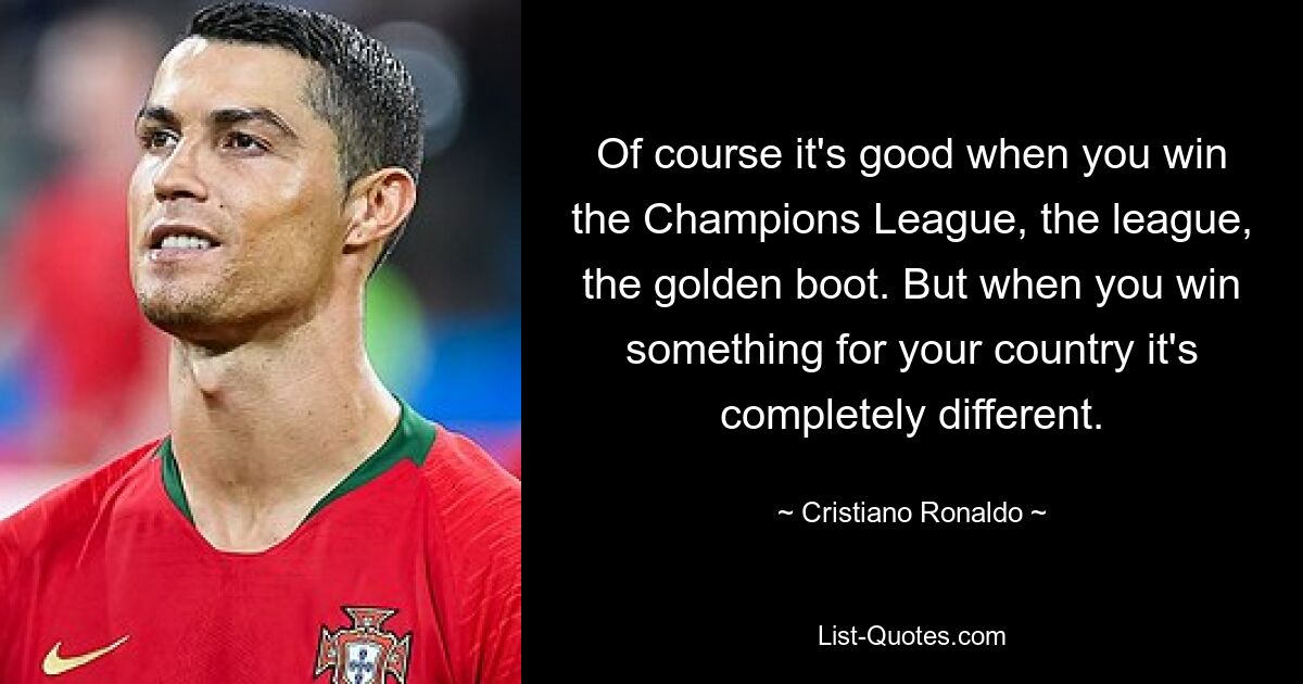 Of course it's good when you win the Champions League, the league, the golden boot. But when you win something for your country it's completely different. — © Cristiano Ronaldo