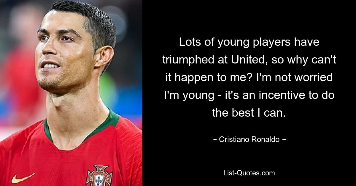 Lots of young players have triumphed at United, so why can't it happen to me? I'm not worried I'm young - it's an incentive to do the best I can. — © Cristiano Ronaldo