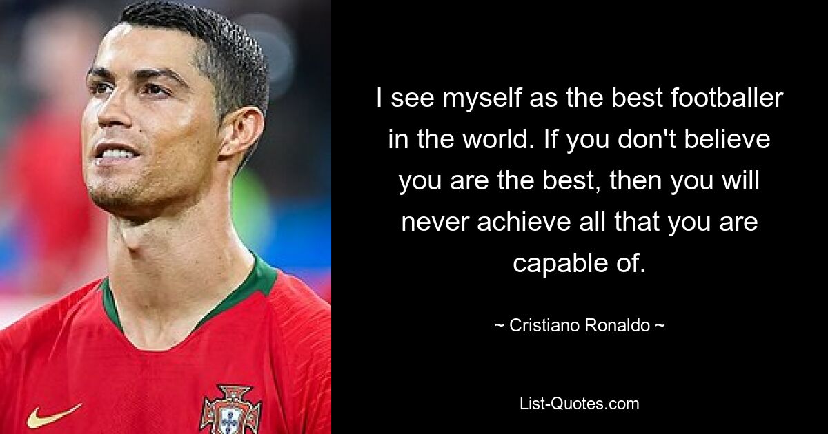 I see myself as the best footballer in the world. If you don't believe you are the best, then you will never achieve all that you are capable of. — © Cristiano Ronaldo