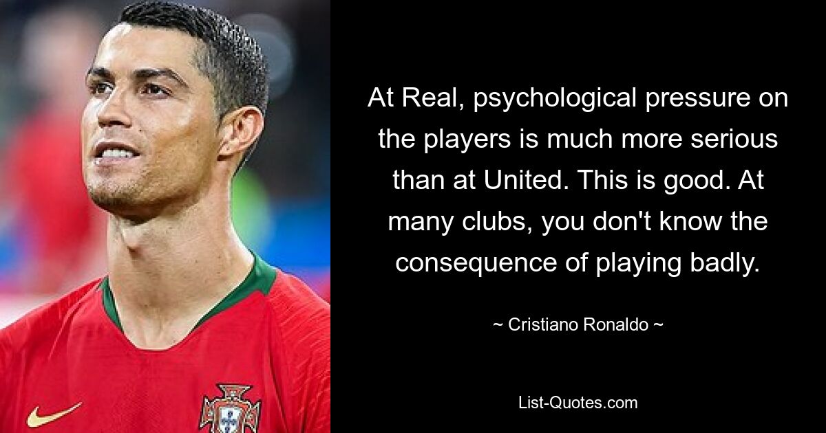 At Real, psychological pressure on the players is much more serious than at United. This is good. At many clubs, you don't know the consequence of playing badly. — © Cristiano Ronaldo