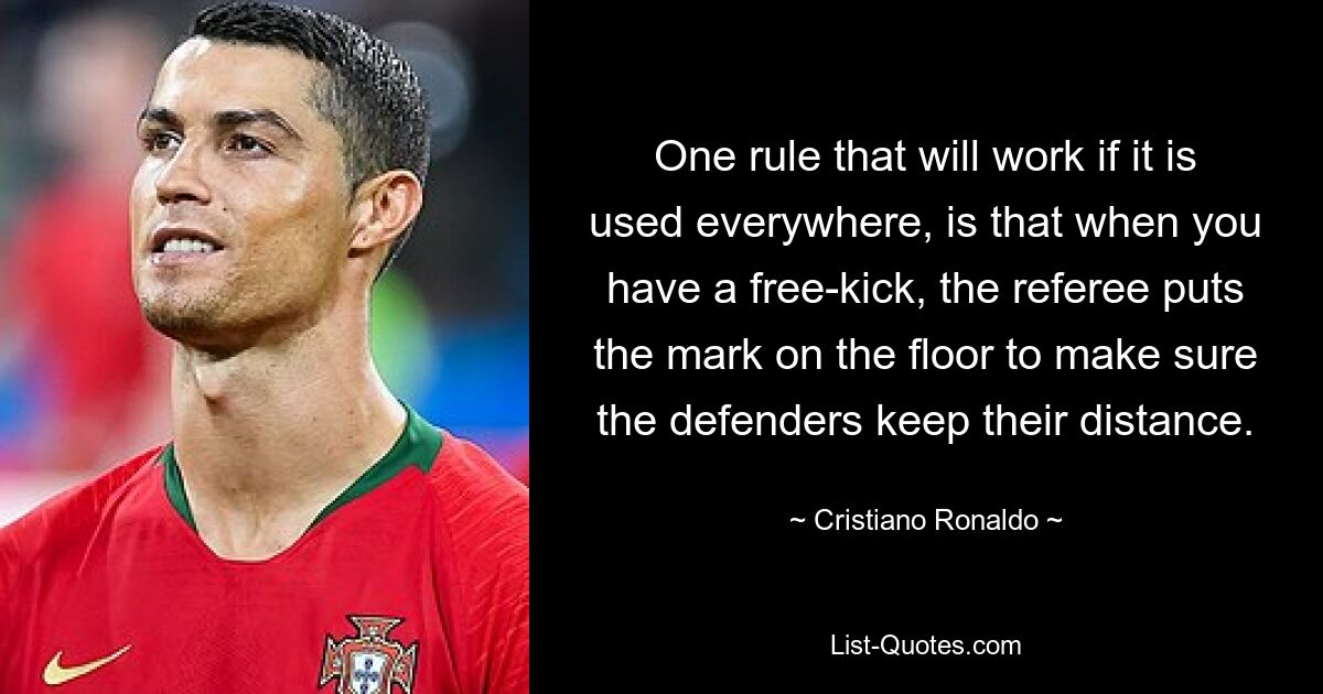 One rule that will work if it is used everywhere, is that when you have a free-kick, the referee puts the mark on the floor to make sure the defenders keep their distance. — © Cristiano Ronaldo