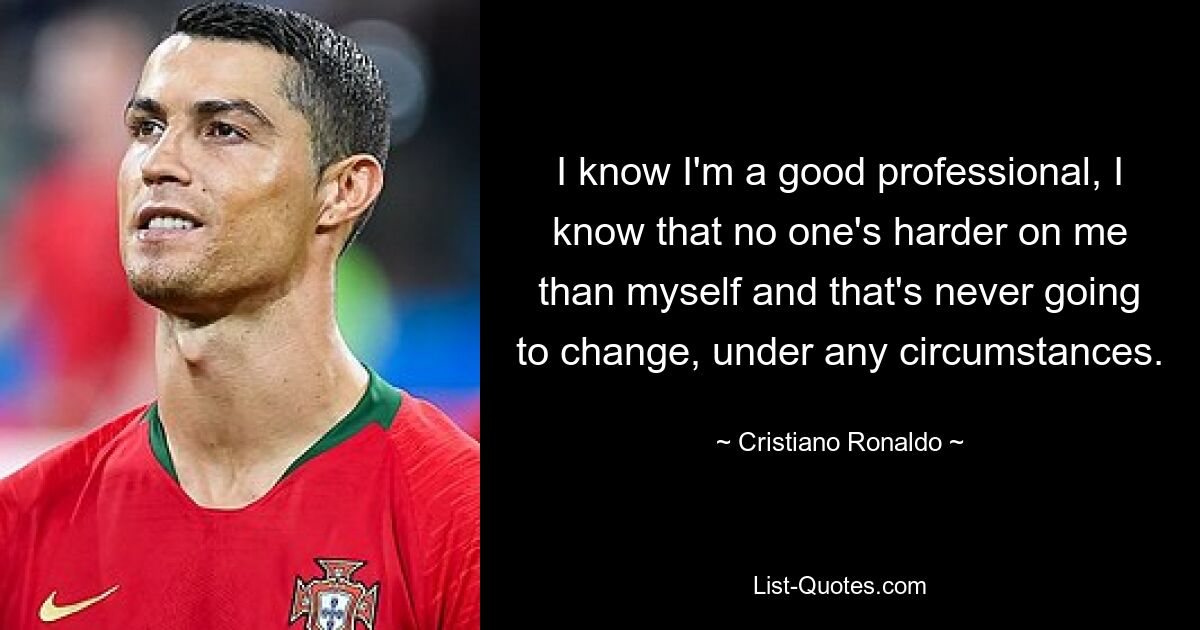 I know I'm a good professional, I know that no one's harder on me than myself and that's never going to change, under any circumstances. — © Cristiano Ronaldo