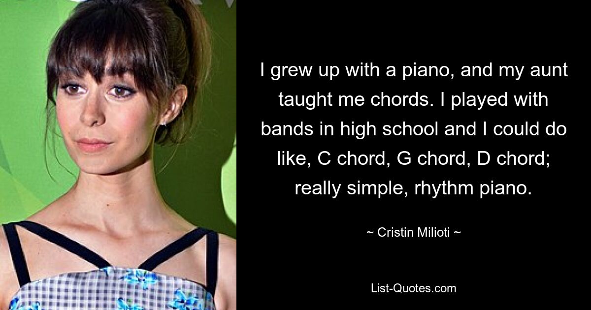 I grew up with a piano, and my aunt taught me chords. I played with bands in high school and I could do like, C chord, G chord, D chord; really simple, rhythm piano. — © Cristin Milioti