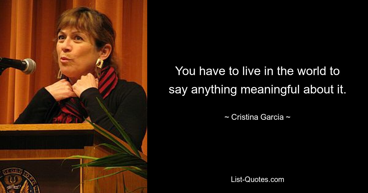 You have to live in the world to say anything meaningful about it. — © Cristina Garcia