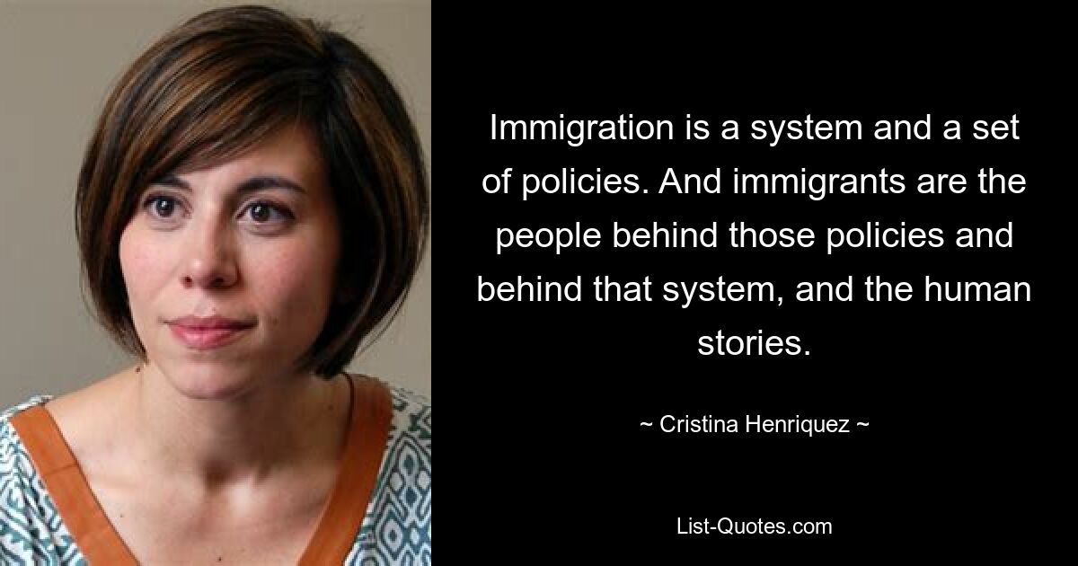 Immigration is a system and a set of policies. And immigrants are the people behind those policies and behind that system, and the human stories. — © Cristina Henriquez