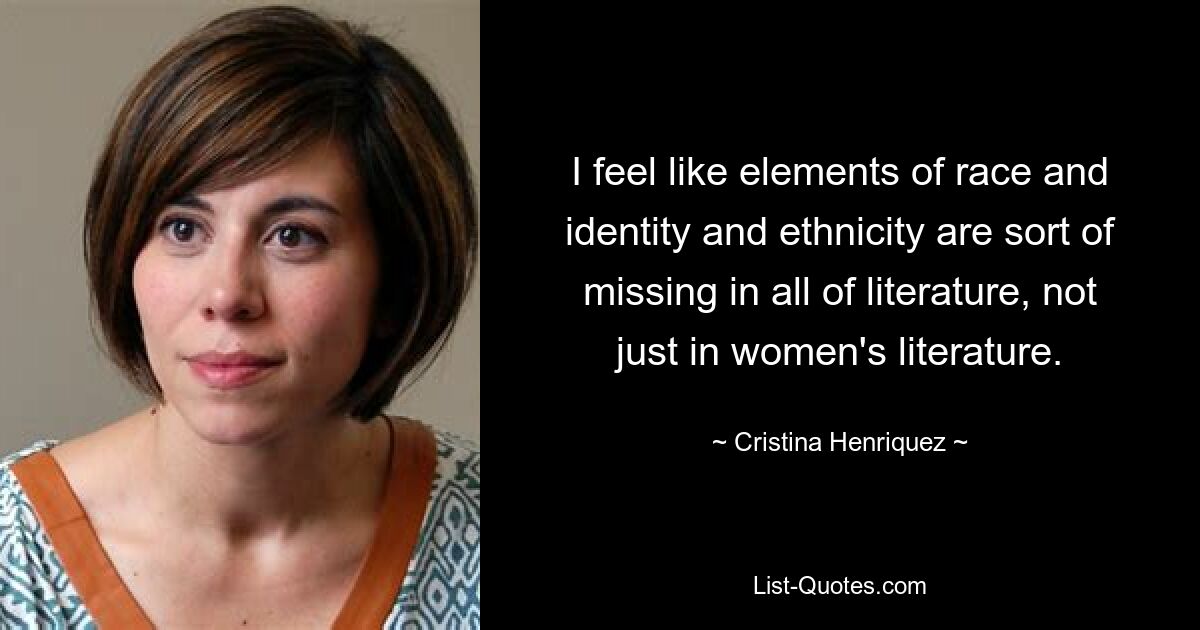 I feel like elements of race and identity and ethnicity are sort of missing in all of literature, not just in women's literature. — © Cristina Henriquez