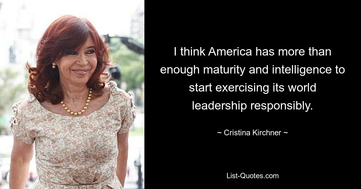 I think America has more than enough maturity and intelligence to start exercising its world leadership responsibly. — © Cristina Kirchner