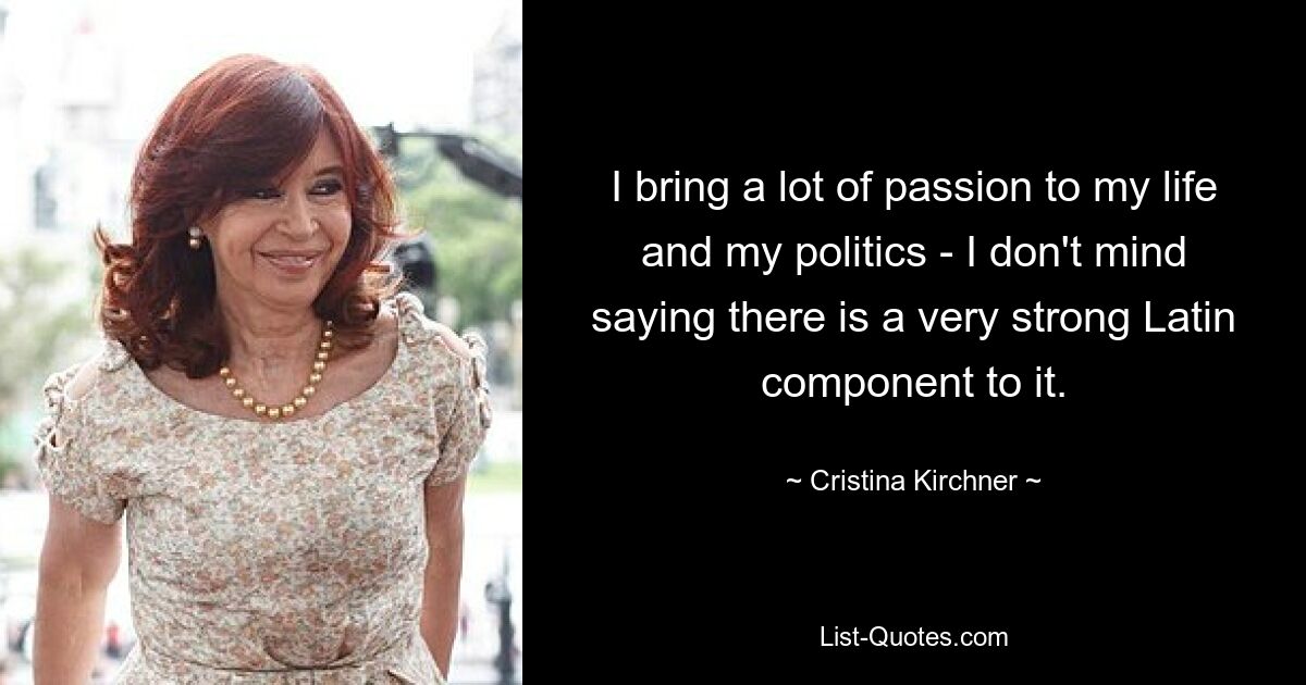 I bring a lot of passion to my life and my politics - I don't mind saying there is a very strong Latin component to it. — © Cristina Kirchner