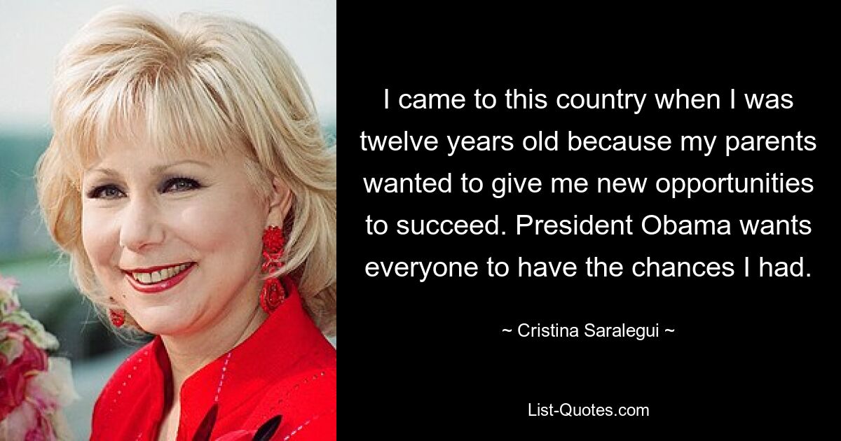 I came to this country when I was twelve years old because my parents wanted to give me new opportunities to succeed. President Obama wants everyone to have the chances I had. — © Cristina Saralegui