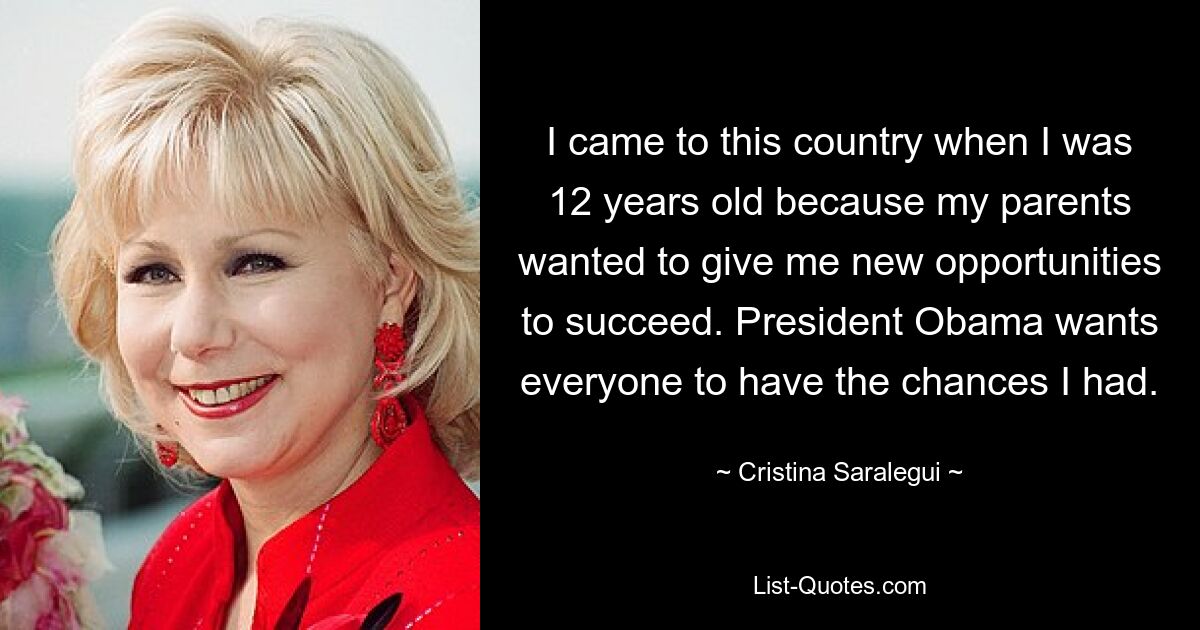 I came to this country when I was 12 years old because my parents wanted to give me new opportunities to succeed. President Obama wants everyone to have the chances I had. — © Cristina Saralegui