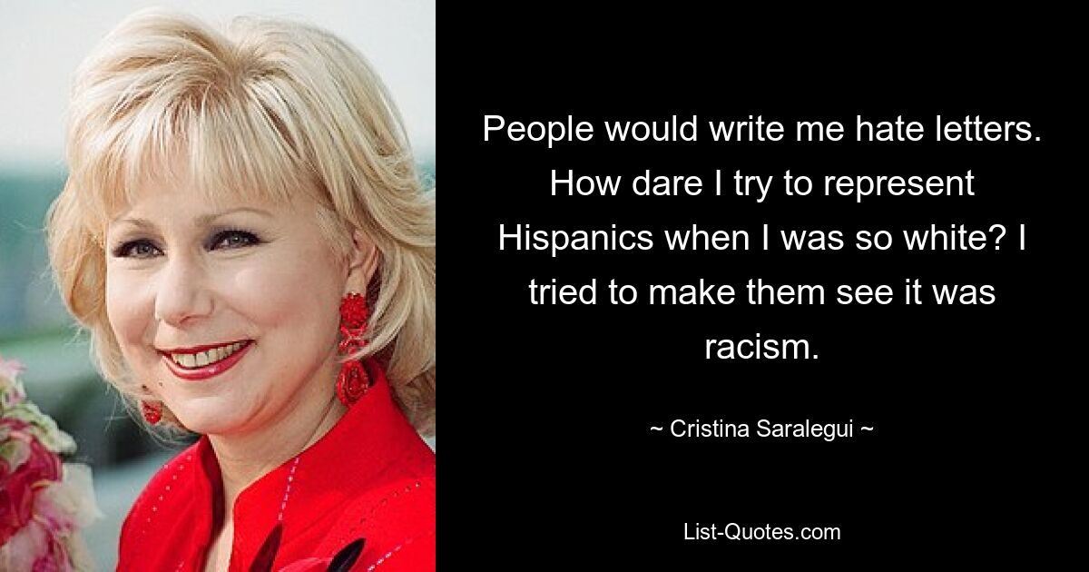 People would write me hate letters. How dare I try to represent Hispanics when I was so white? I tried to make them see it was racism. — © Cristina Saralegui