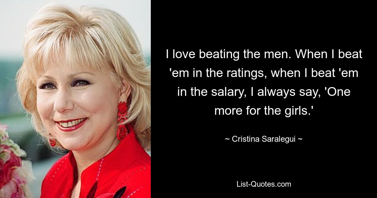 I love beating the men. When I beat 'em in the ratings, when I beat 'em in the salary, I always say, 'One more for the girls.' — © Cristina Saralegui