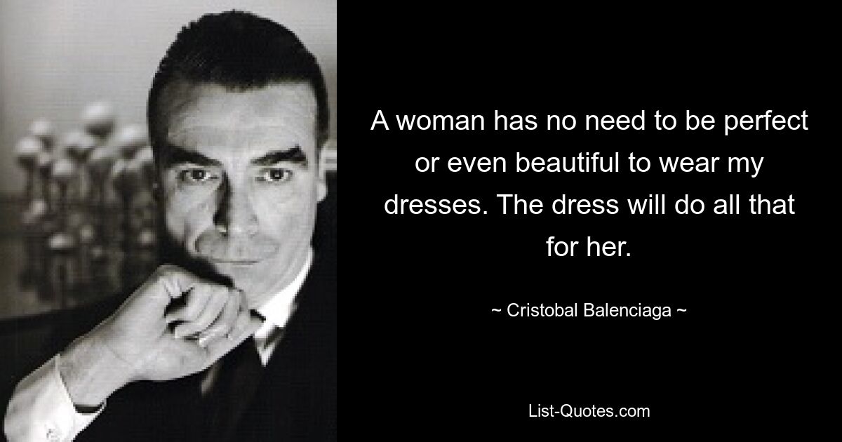 A woman has no need to be perfect or even beautiful to wear my dresses. The dress will do all that for her. — © Cristobal Balenciaga