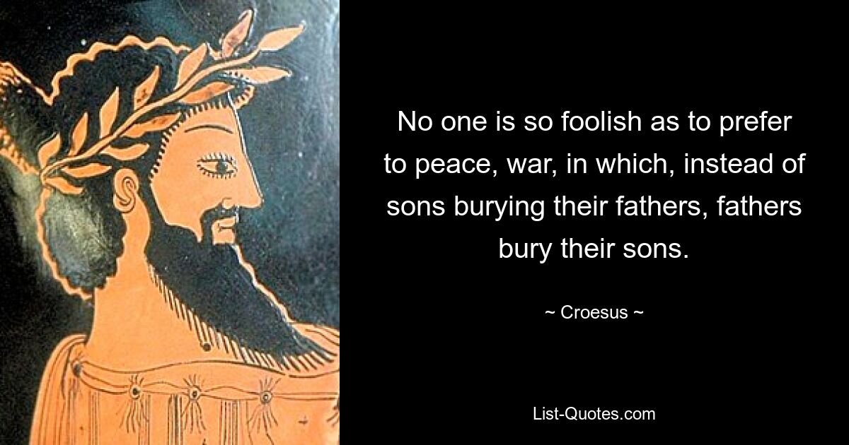 No one is so foolish as to prefer to peace, war, in which, instead of sons burying their fathers, fathers bury their sons. — © Croesus