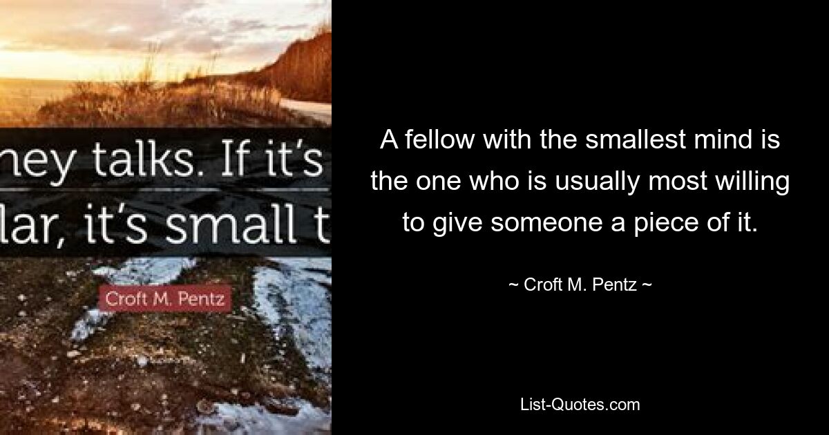 A fellow with the smallest mind is the one who is usually most willing to give someone a piece of it. — © Croft M. Pentz