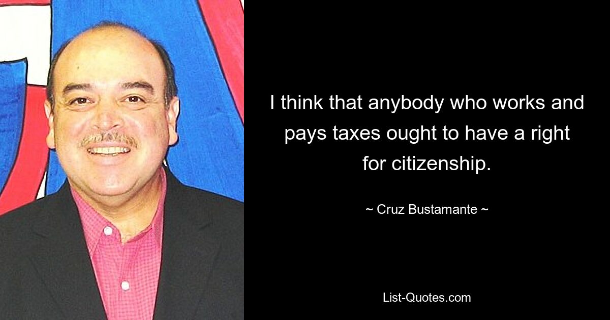 I think that anybody who works and pays taxes ought to have a right for citizenship. — © Cruz Bustamante