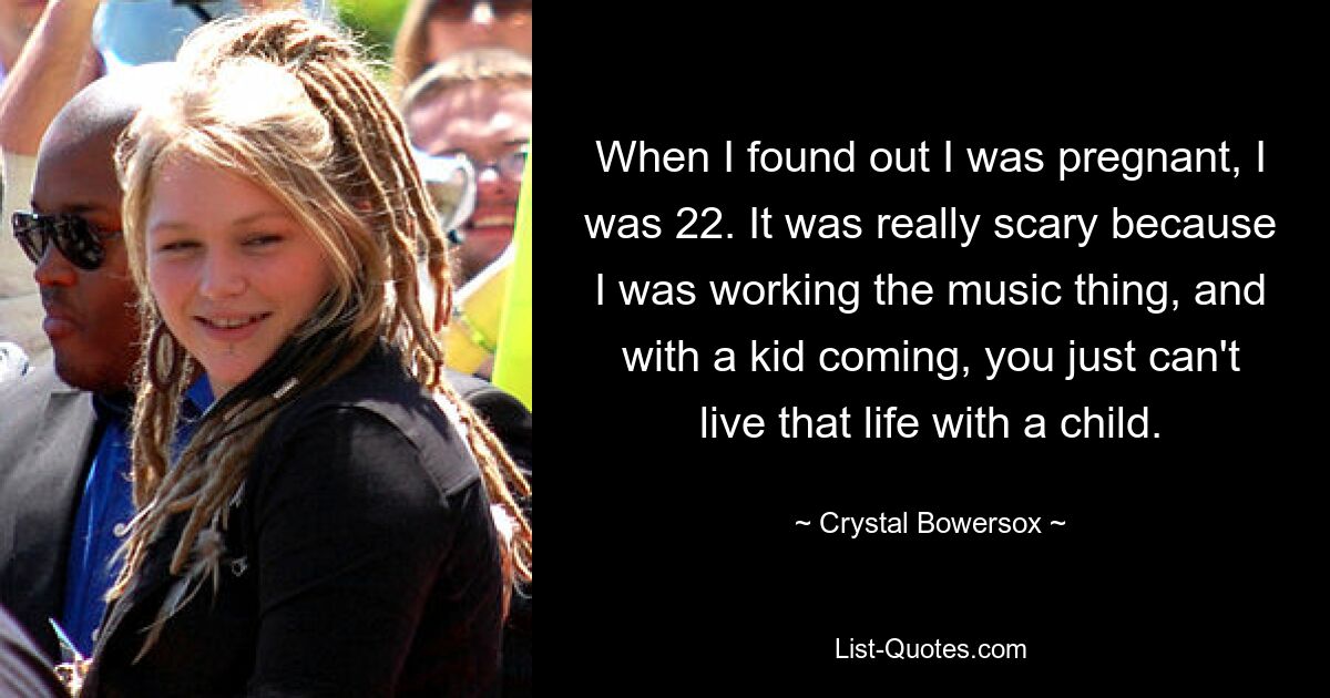 When I found out I was pregnant, I was 22. It was really scary because I was working the music thing, and with a kid coming, you just can't live that life with a child. — © Crystal Bowersox