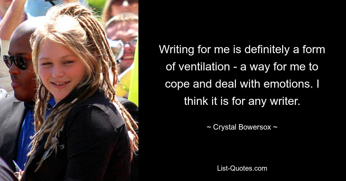 Writing for me is definitely a form of ventilation - a way for me to cope and deal with emotions. I think it is for any writer. — © Crystal Bowersox