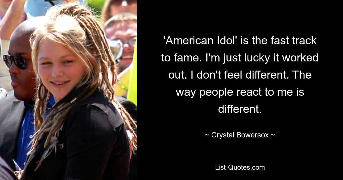 'American Idol' is the fast track to fame. I'm just lucky it worked out. I don't feel different. The way people react to me is different. — © Crystal Bowersox