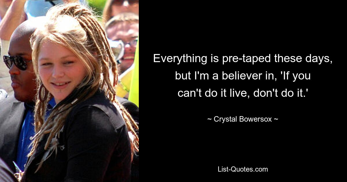 Everything is pre-taped these days, but I'm a believer in, 'If you can't do it live, don't do it.' — © Crystal Bowersox