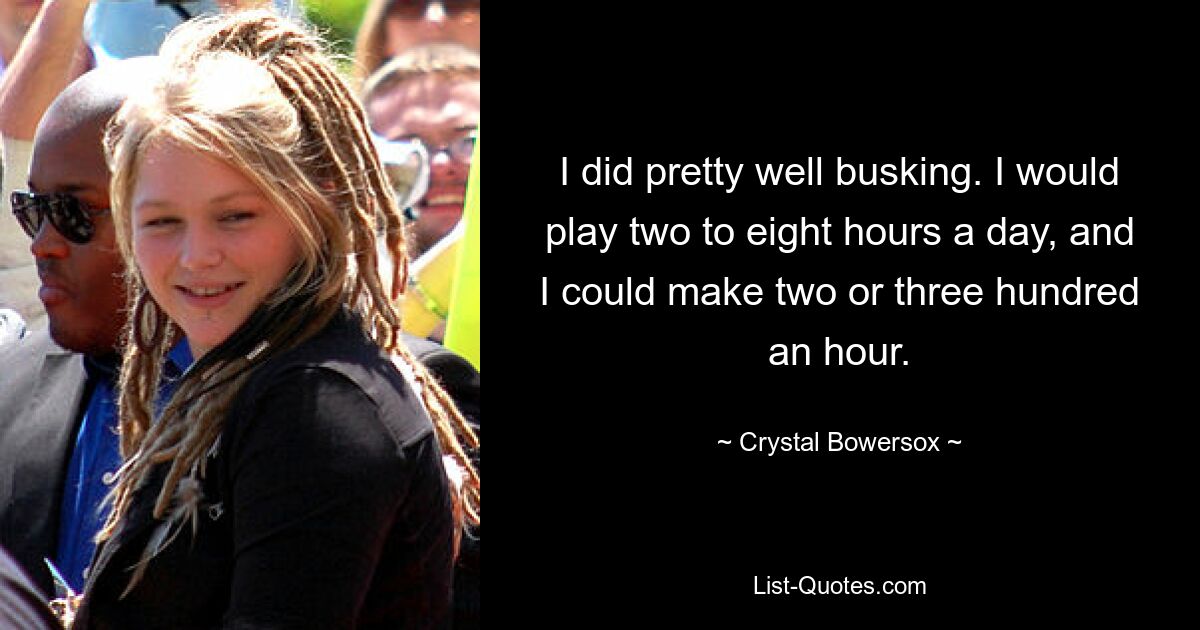 I did pretty well busking. I would play two to eight hours a day, and I could make two or three hundred an hour. — © Crystal Bowersox