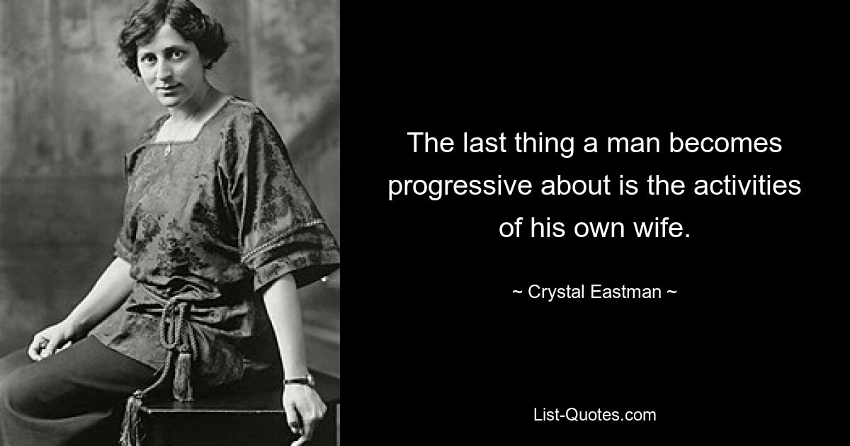 The last thing a man becomes progressive about is the activities of his own wife. — © Crystal Eastman