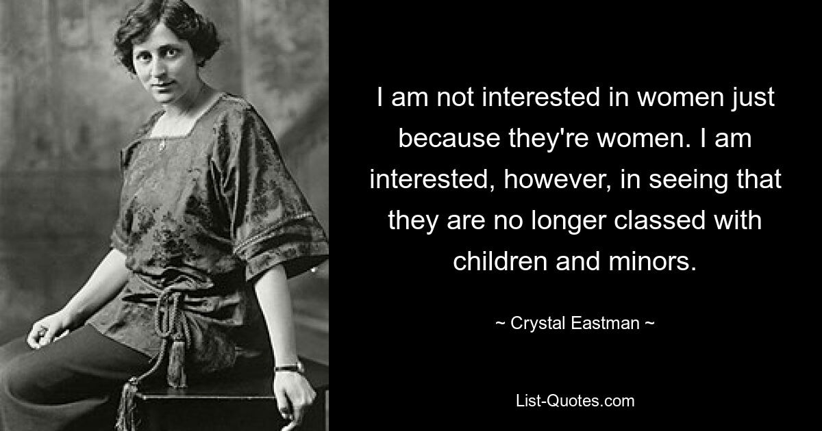 I am not interested in women just because they're women. I am interested, however, in seeing that they are no longer classed with children and minors. — © Crystal Eastman