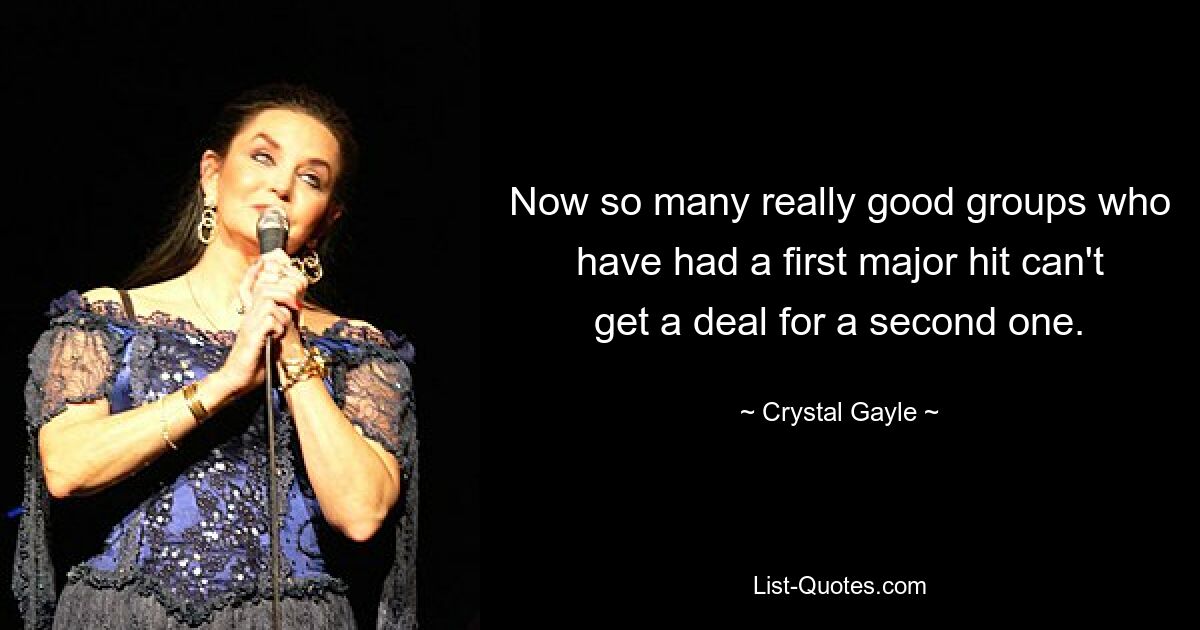 Now so many really good groups who have had a first major hit can't get a deal for a second one. — © Crystal Gayle