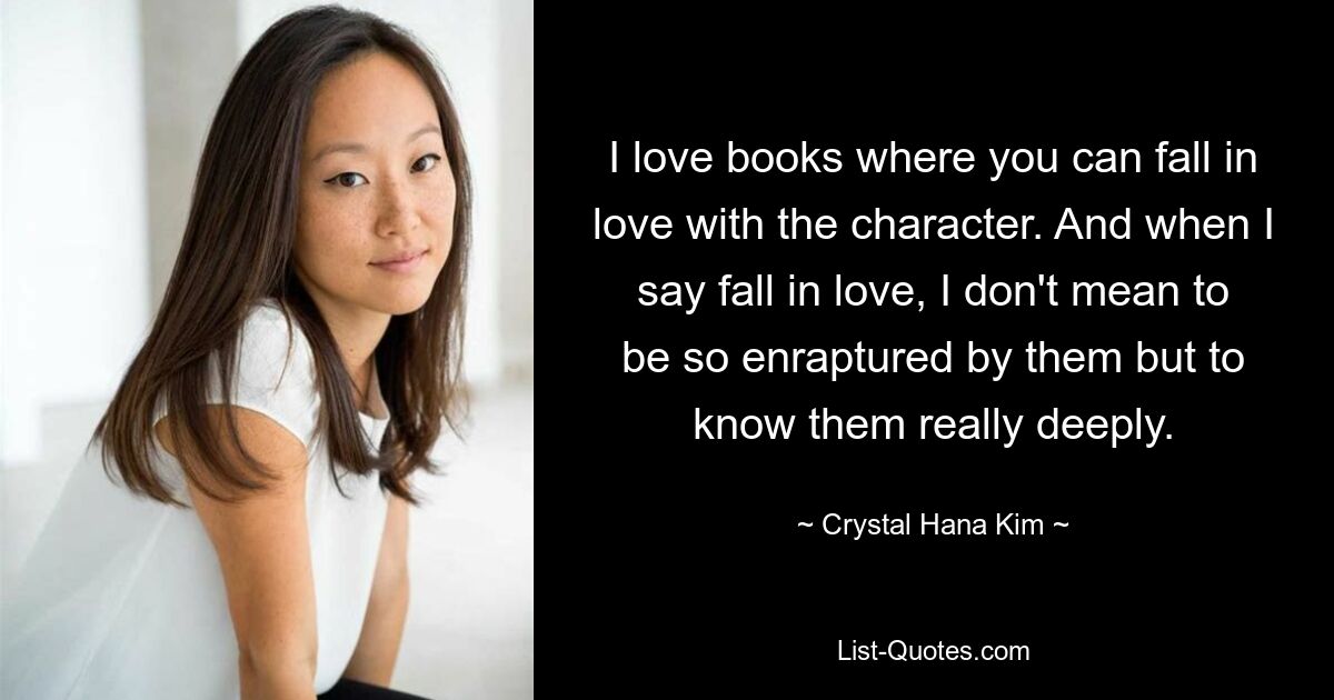 I love books where you can fall in love with the character. And when I say fall in love, I don't mean to be so enraptured by them but to know them really deeply. — © Crystal Hana Kim